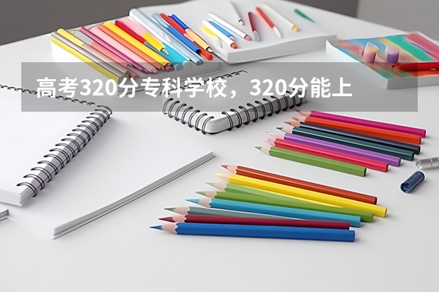 高考320分专科学校,320分能上什么专科大学