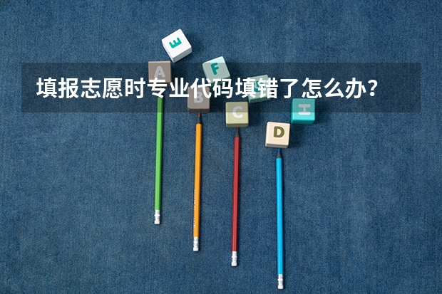 填报志愿时专业代码填错了怎么办？