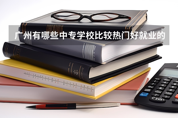 广州有哪些中专学校比较热门好就业的？