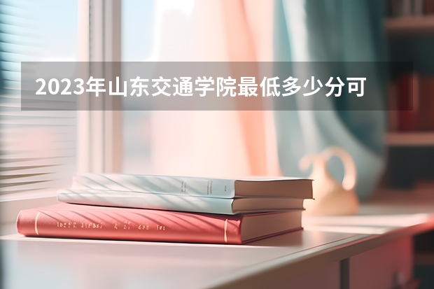 2023年山东交通学院最低多少分可以录取 山东往年分数参考