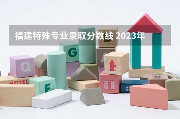 福建特殊专业录取分数线 2023年福建省高考分数线