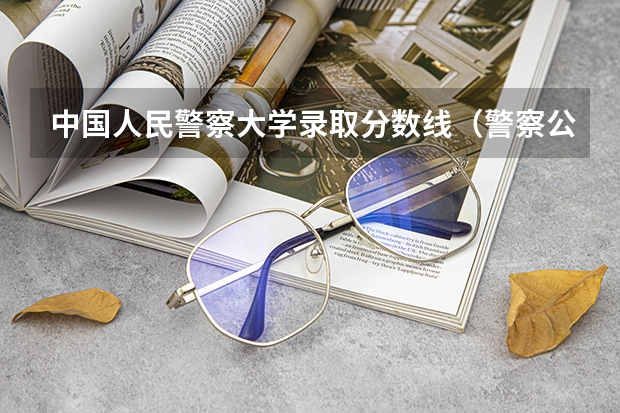 中国人民警察大学录取分数线（警察公安类大学分数线）