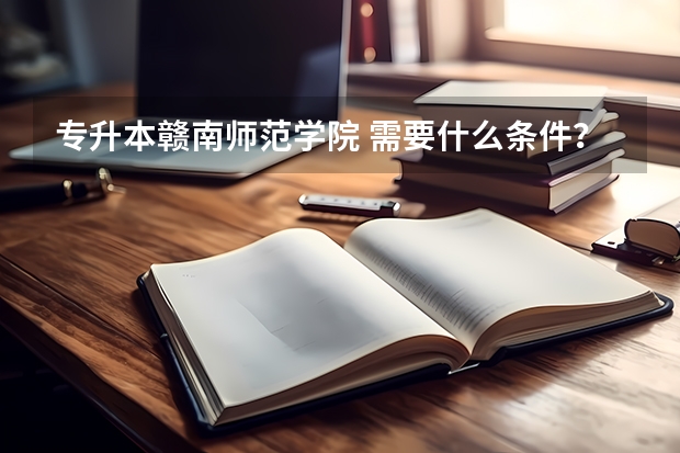 专升本赣南师范学院 需要什么条件？需在专科时拿到什么证书？