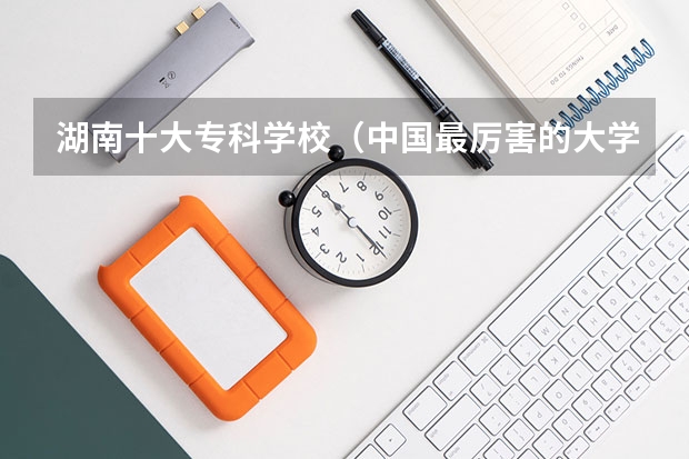 湖南十大专科学校（中国最厉害的大学是哪所大学？）