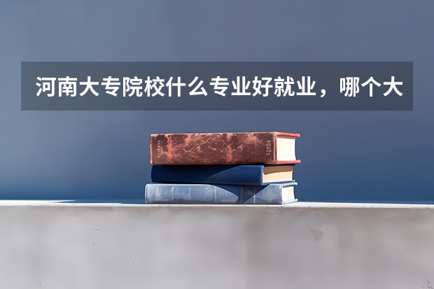河南大专院校什么专业好就业，哪个大专比较好