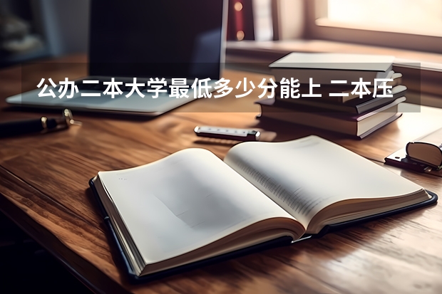 公办二本大学最低多少分能上 二本压线的公办大学