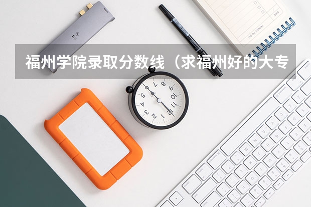 福州学院录取分数线（求福州好的大专的分数线！紧急！）