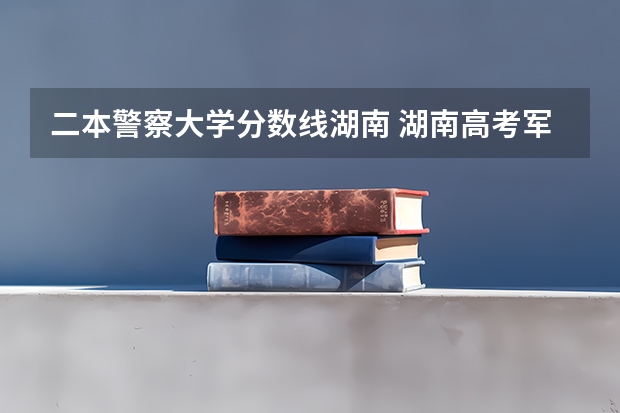 二本警察大学分数线湖南 湖南高考军校录取分数线，包括一本二本的！