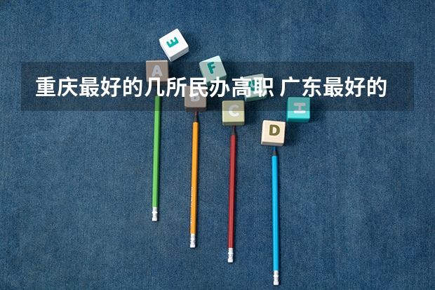 重庆最好的几所民办高职 广东最好的专科学校排名