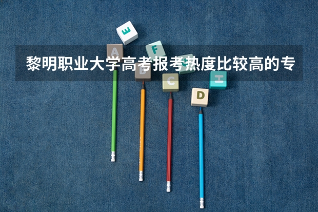 黎明职业大学高考报考热度比较高的专业有哪些？