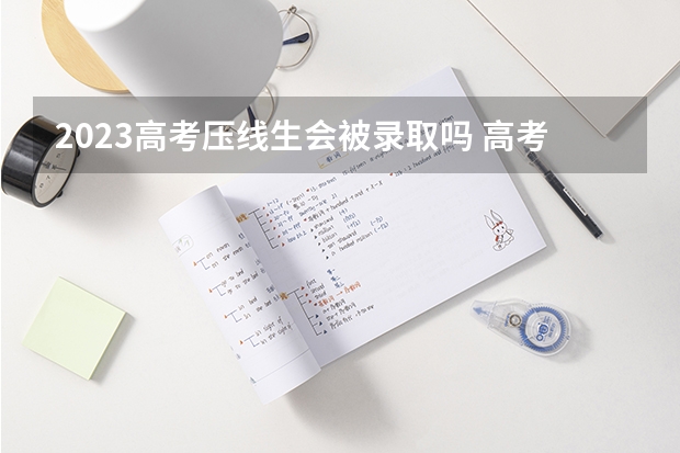 2023高考压线生会被录取吗 高考压线分数录取的几率有多大