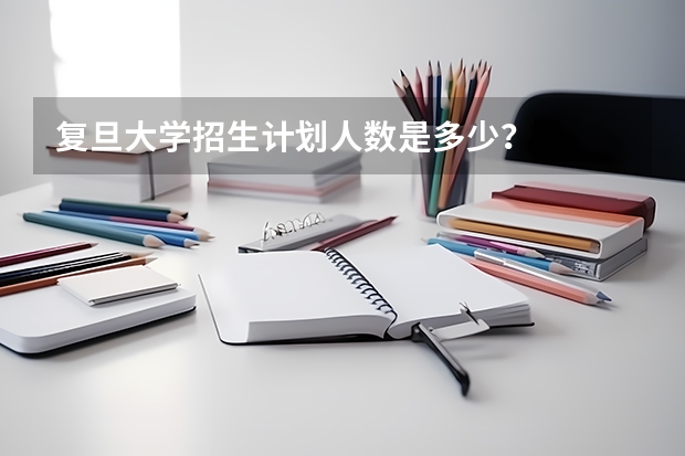 复旦大学招生计划人数是多少？