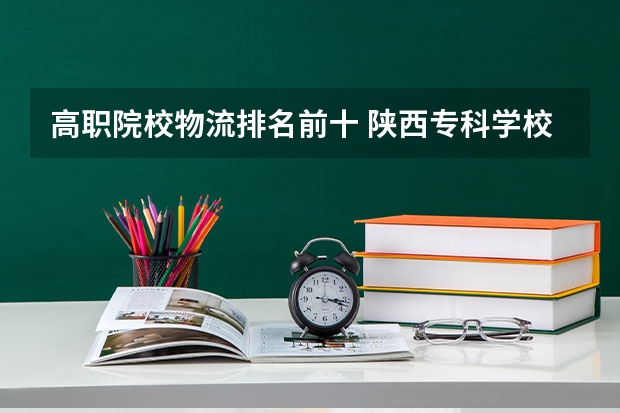 高职院校物流排名前十 陕西专科学校排名前十公办
