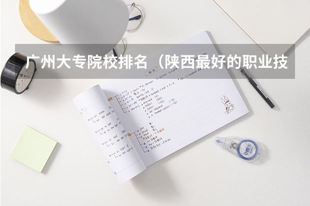 广州大专院校排名（陕西最好的职业技术学院排名）