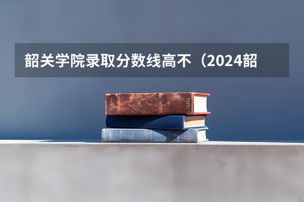 韶关学院录取分数线高不（2024韶关学院各专业录取分数线）