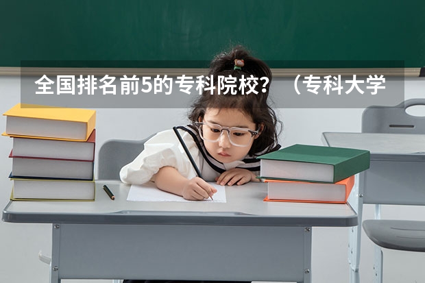 全国排名前5的专科院校？（专科大学排名全国排名榜）