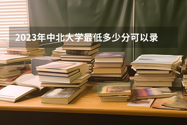 2023年中北大学最低多少分可以录取 山西往年分数参考