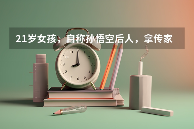 21岁女孩，自称孙悟空后人，拿传家宝去复旦大学验明正身，结果如何？