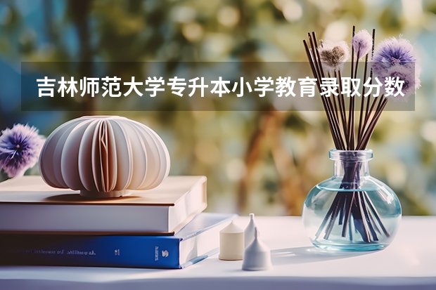 吉林师范大学专升本小学教育录取分数线是多少？