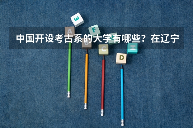 中国开设考古系的大学有哪些？在辽宁省省的录取分数线各是多少？