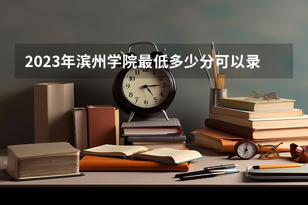 2023年滨州学院最低多少分可以录取 山东往年分数参考