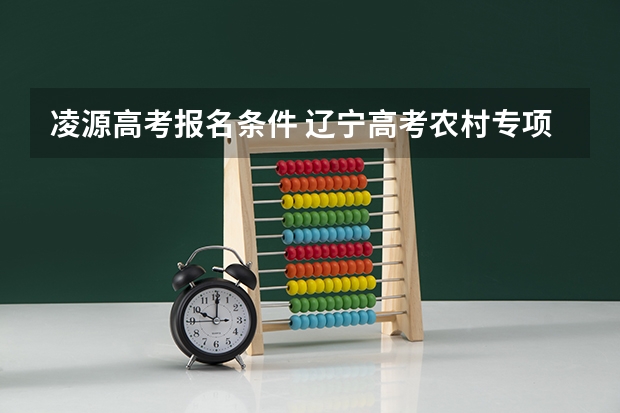 凌源高考报名条件 辽宁高考农村专项招生计划及农村专项招生计划大学名单报名条件