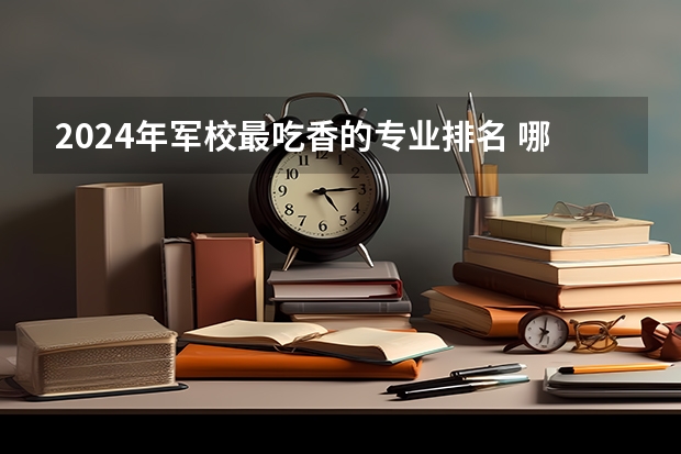 2024年军校最吃香的专业排名 哪些专业前景好
