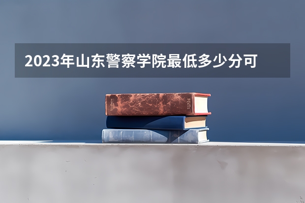 2023年山东警察学院最低多少分可以录取 山东往年分数参考