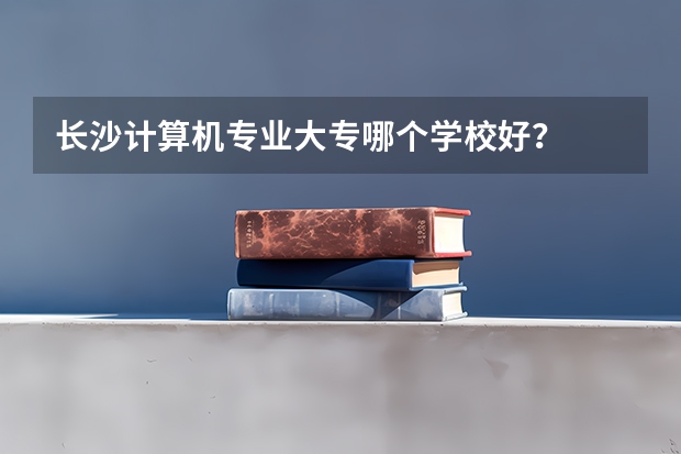 长沙计算机专业大专哪个学校好？