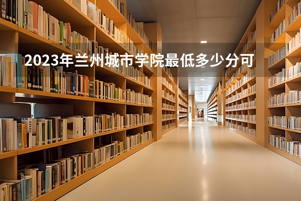 2023年兰州城市学院最低多少分可以录取 甘肃往年分数参考