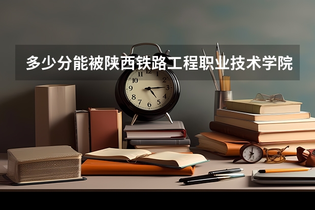 多少分能被陕西铁路工程职业技术学院录取