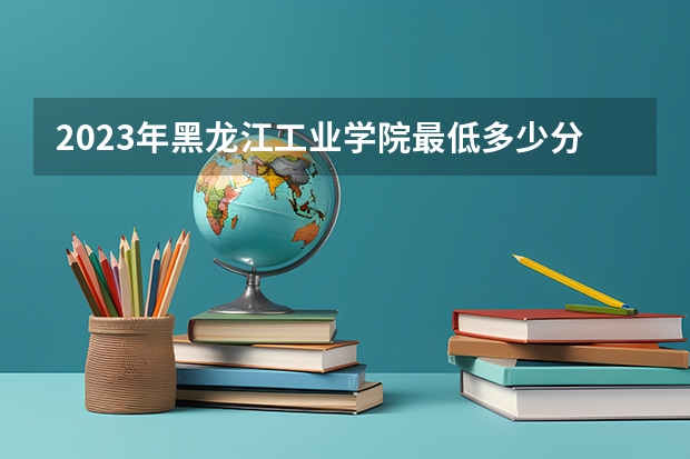 2023年黑龙江工业学院最低多少分可以录取 黑龙江往年分数参考