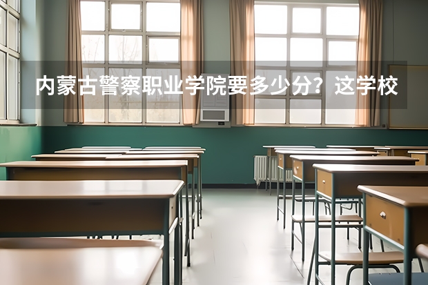 内蒙古警察职业学院要多少分？这学校好吗？