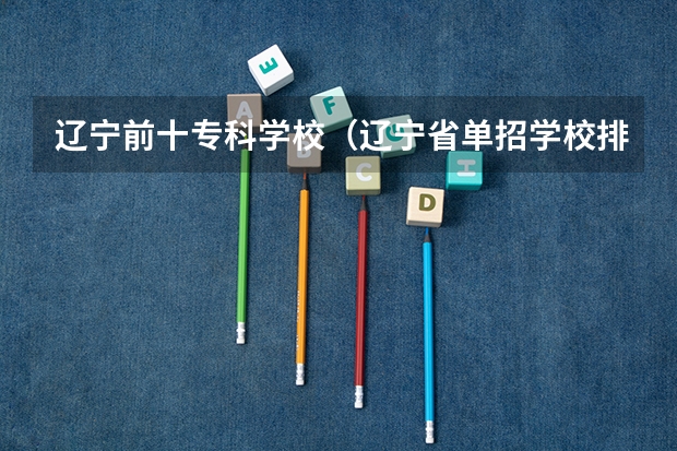 辽宁前十专科学校（辽宁省单招学校排名前十）