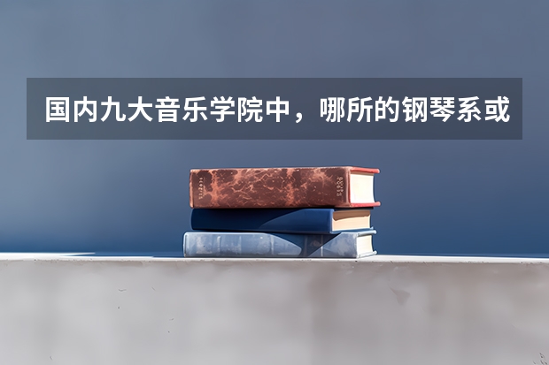 国内九大音乐学院中，哪所的钢琴系或者钢琴方面的好？（钢琴10大排名）