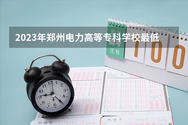2023年郑州电力高等专科学校最低多少分可以录取 河南往年分数参考