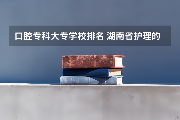 口腔专科大专学校排名 湖南省护理的专科学校排名