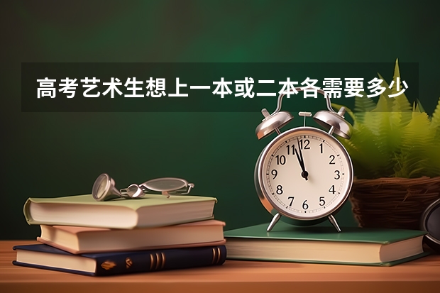 高考艺术生想上一本或二本各需要多少分