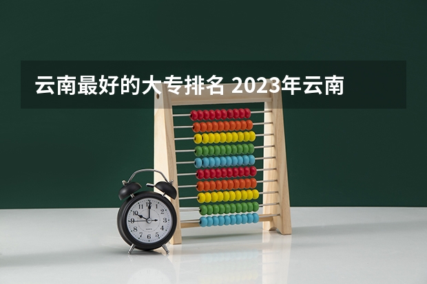 云南最好的大专排名 2023年云南高职专科排行榜公布！（附升本率、就业排名）
