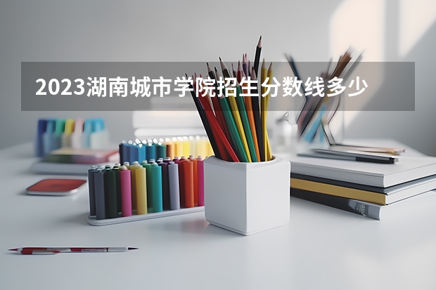 2023湖南城市学院招生分数线多少