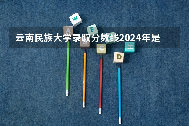 云南民族大学录取分数线2024年是多少分(附各省录取最低分)