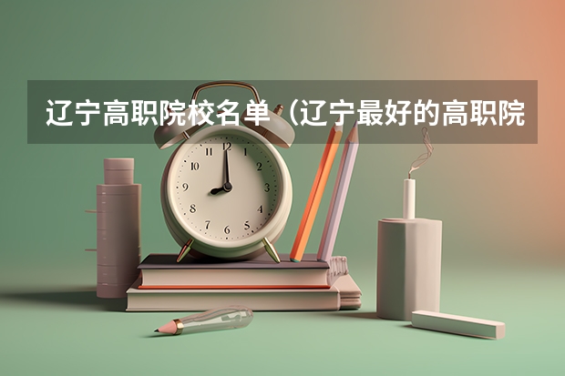 辽宁高职院校名单（辽宁最好的高职院校）