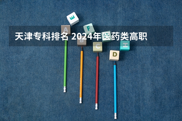 天津专科排名 2024年医药类高职院校排名：天津医学高等专科学校第一
