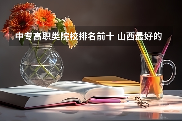 中专高职类院校排名前十 山西最好的职业学校排名（山西最好的职业学校排名前十）