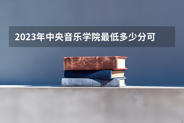 2023年中央音乐学院最低多少分可以录取 北京往年分数参考