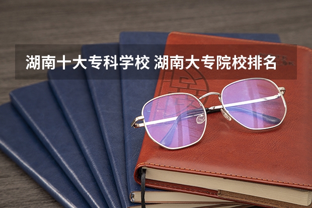 湖南十大专科学校 湖南大专院校排名