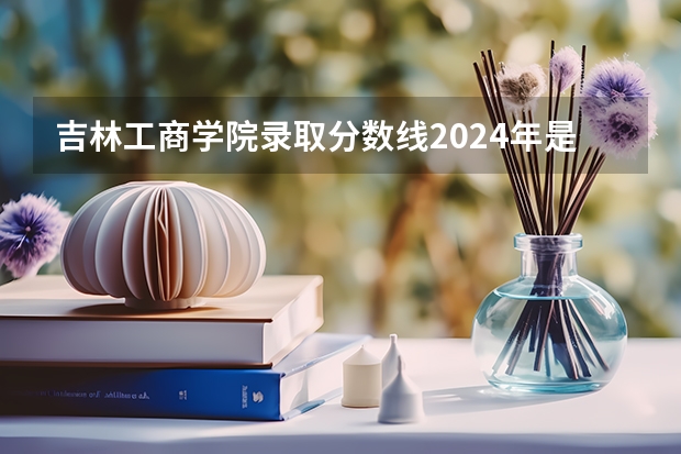 吉林工商学院录取分数线2024年是多少分(附各省录取最低分)