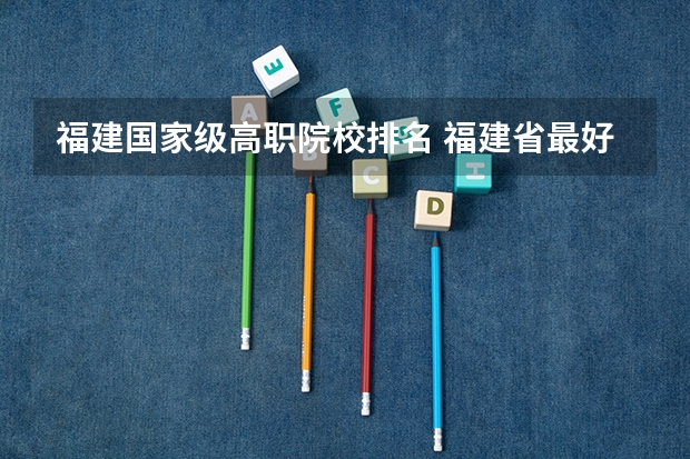 福建国家级高职院校排名 福建省最好的大专学校排名
