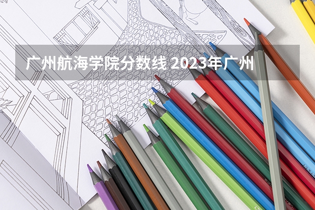 广州航海学院分数线 2023年广州航海学院分数线