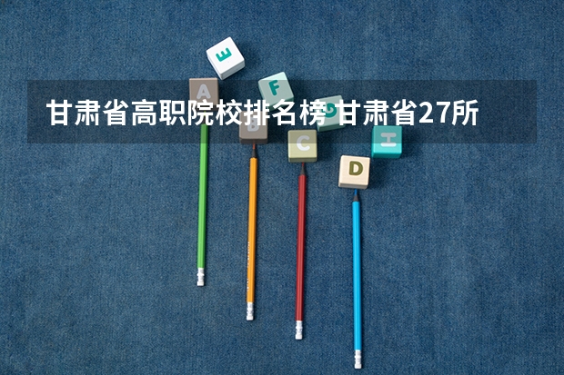甘肃省高职院校排名榜 甘肃省27所高职院校排名